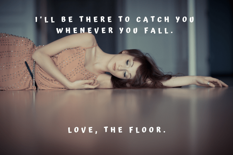 I'll be there to catch you whenever you fall. Love, the floor.